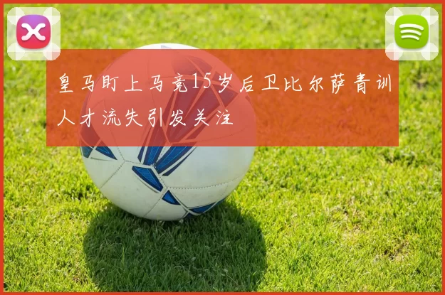 皇马盯上马竞15岁后卫比尔萨青训人才流失引发关注