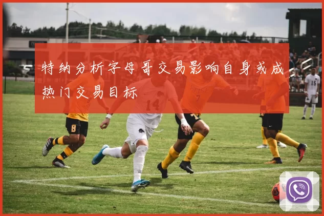 特纳分析字母哥交易影响自身或成热门交易目标