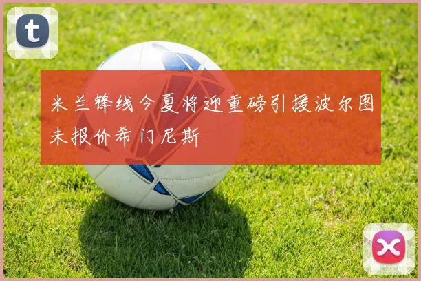米兰锋线今夏将迎重磅引援波尔图未报价希门尼斯