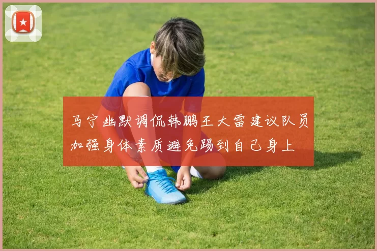 马宁幽默调侃韩鹏王大雷建议队员加强身体素质避免踢到自己身上