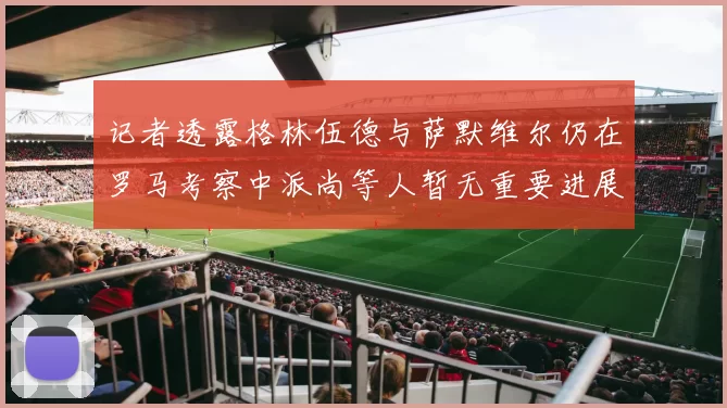 记者透露格林伍德与萨默维尔仍在罗马考察中派尚等人暂无重要进展消息