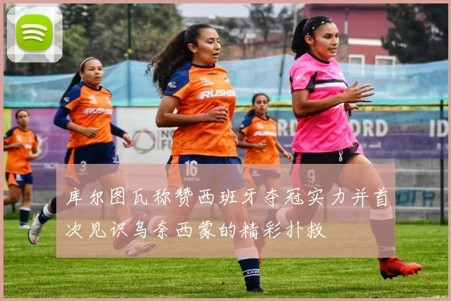 库尔图瓦称赞西班牙夺冠实力并首次见识乌奈西蒙的精彩扑救